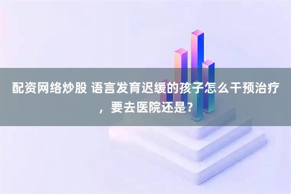 配资网络炒股 语言发育迟缓的孩子怎么干预治疗，要去医院还是？