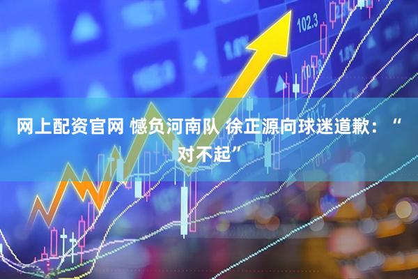 网上配资官网 憾负河南队 徐正源向球迷道歉：“对不起”