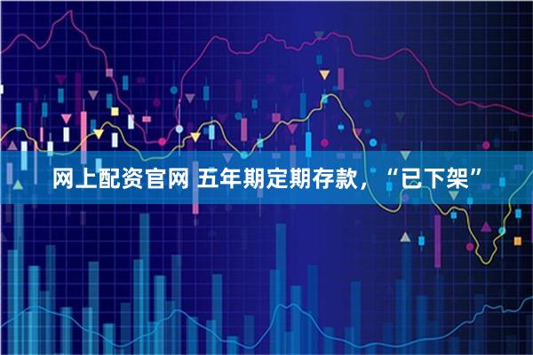 网上配资官网 五年期定期存款，“已下架”