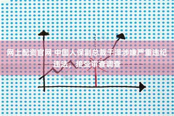 网上配资官网 中国人保副总裁于泽涉嫌严重违纪违法，接受审查调查