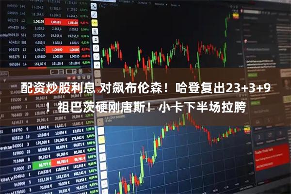 配资炒股利息 对飙布伦森！哈登复出23+3+9！祖巴茨硬刚唐斯！小卡下半场拉胯