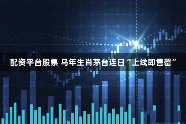 配资平台股票 马年生肖茅台连日“上线即售罄”