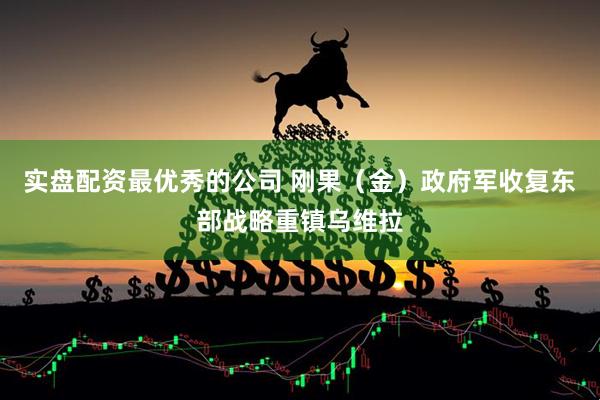 实盘配资最优秀的公司 刚果（金）政府军收复东部战略重镇乌维拉