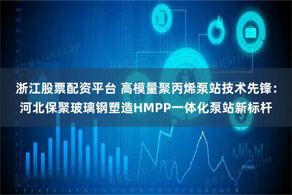 浙江股票配资平台 高模量聚丙烯泵站技术先锋：河北保聚玻璃钢塑造HMPP一体化泵站新标杆