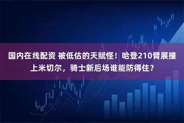 国内在线配资 被低估的天赋怪！哈登210臂展撞上米切尔，骑士新后场谁能防得住？