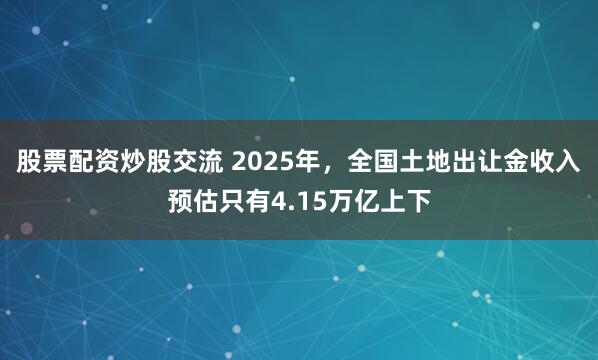 股票配资炒股交流 2025年，全国土地出让金收入预估只有4.15万亿上下