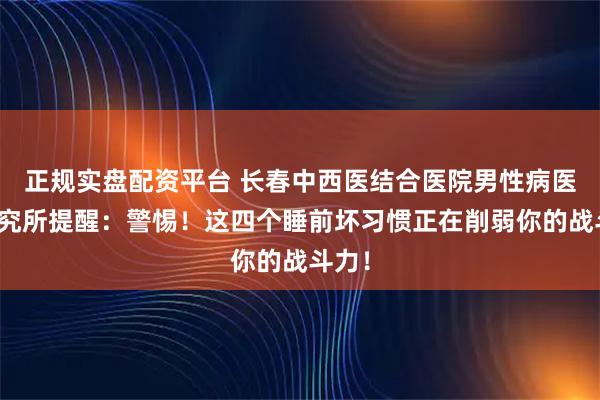 正规实盘配资平台 长春中西医结合医院男性病医学研究所提醒：警惕！这四个睡前坏习惯正在削弱你的战斗力！