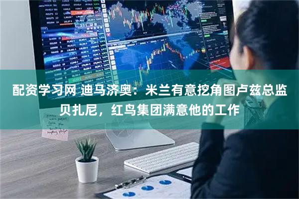 配资学习网 迪马济奥：米兰有意挖角图卢兹总监贝扎尼，红鸟集团满意他的工作