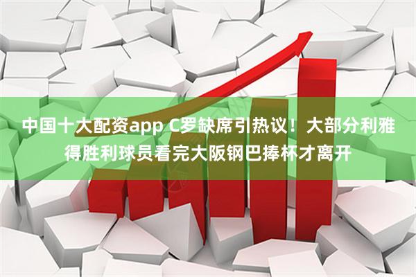 中国十大配资app C罗缺席引热议！大部分利雅得胜利球员看完大阪钢巴捧杯才离开