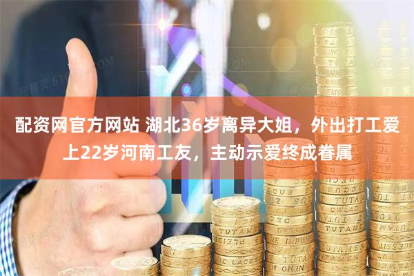 配资网官方网站 湖北36岁离异大姐，外出打工爱上22岁河南工友，主动示爱终成眷属