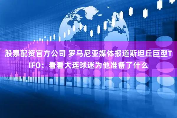 股票配资官方公司 罗马尼亚媒体报道斯坦丘巨型TIFO：看看大连球迷为他准备了什么