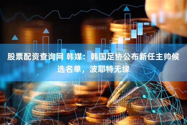 股票配资查询网 韩媒：韩国足协公布新任主帅候选名单，波耶特无缘