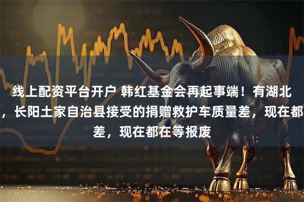 线上配资平台开户 韩红基金会再起事端！有湖北网友爆料，长阳土家自治县接受的捐赠救护车质量差，现在都在等报废