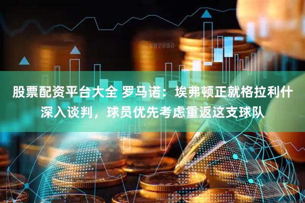 股票配资平台大全 罗马诺：埃弗顿正就格拉利什深入谈判，球员优先考虑重返这支球队