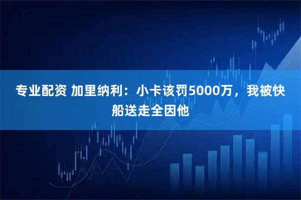 专业配资 加里纳利：小卡该罚5000万，我被快船送走全因他